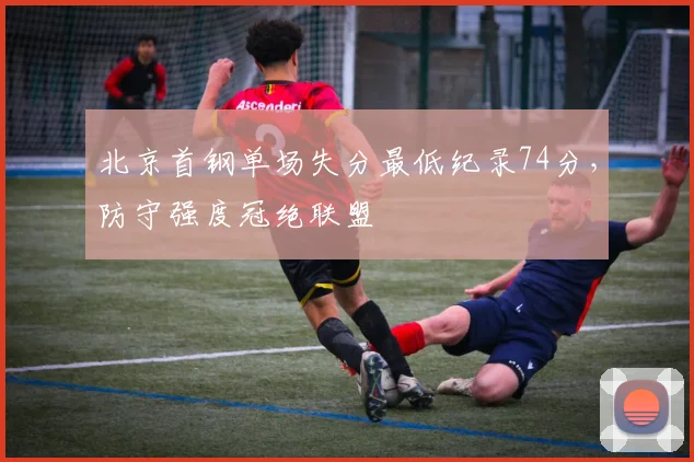 北京首钢单场失分最低纪录74分，防守强度冠绝联盟