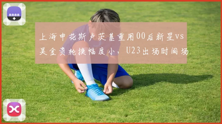 上海申花斯卢茨基重用00后新星vs吴金贵轮换幅度小，U23出场时间场均从45分钟增至78分钟