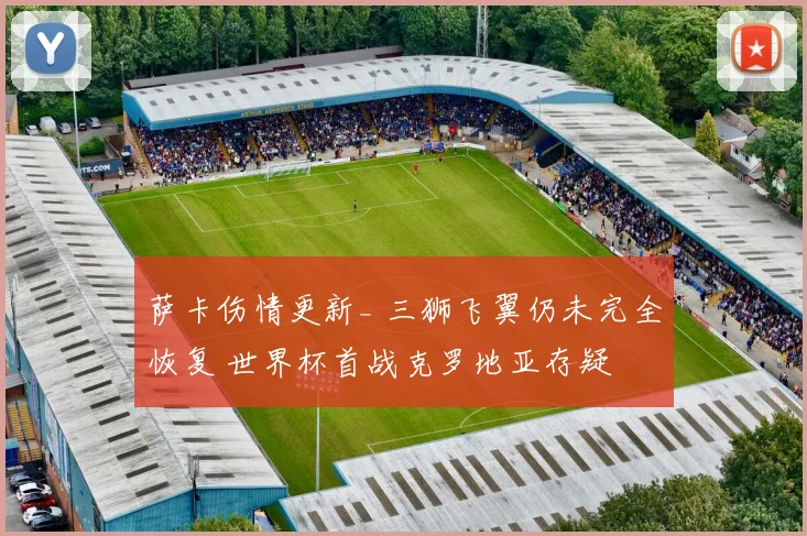 萨卡伤情更新_ 三狮飞翼仍未完全恢复 世界杯首战克罗地亚存疑