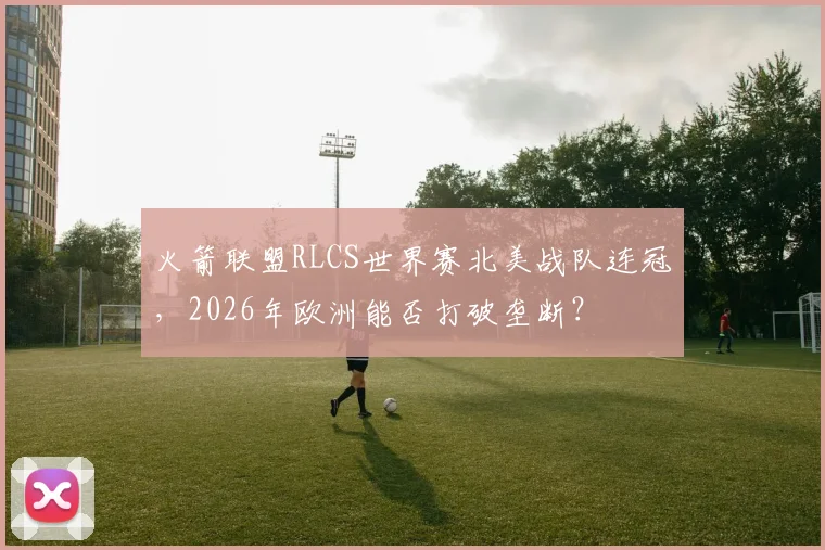 火箭联盟RLCS世界赛北美战队连冠，2026年欧洲能否打破垄断？