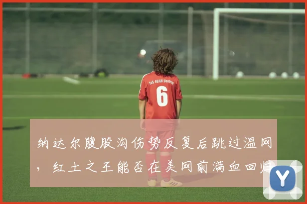 纳达尔腹股沟伤势反复后跳过温网，红土之王能否在美网前满血回归？
