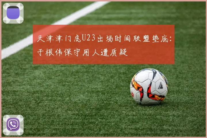 天津津门虎U23出场时间联盟垫底：于根伟保守用人遭质疑